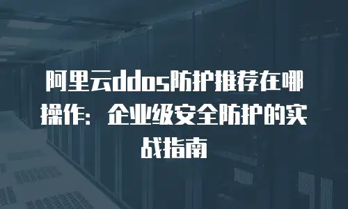 阿里云ddos防护推荐在哪操作：企业级安全防护的实战指南