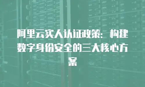 阿里云实人认证政策：构建数字身份安全的三大核心方案