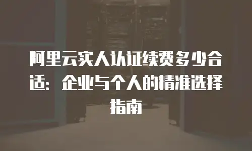 阿里云实人认证续费多少合适：企业与个人的精准选择指南