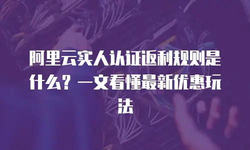 阿里云实人认证返利规则是什么？一文看懂最新优惠玩法