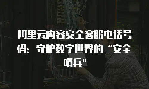 阿里云内容安全客服电话号码：守护数字世界的&ldquo;安全哨兵&rdquo;