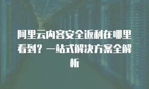阿里云内容安全返利在哪里看到？一站式解决方案全解析