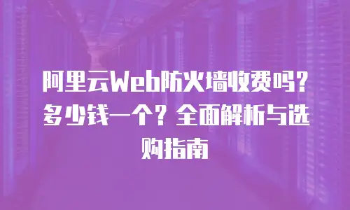 阿里云Web防火墙收费吗？多少钱一个？全面解析与选购指南