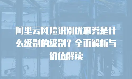阿里云风险识别优惠券是什么级别的级别？全面解析与价值解读