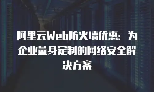 阿里云Web防火墙优惠：为企业量身定制的网络安全解决方案
