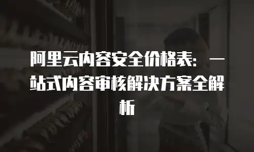 阿里云内容安全价格表：一站式内容审核解决方案全解析