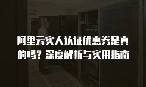 阿里云实人认证优惠券是真的吗？深度解析与实用指南