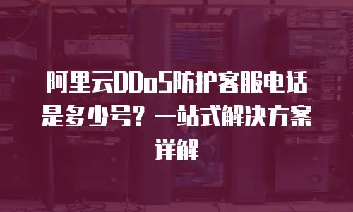 阿里云DDoS防护客服电话是多少号？一站式解决方案详解