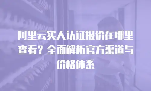 阿里云实人认证报价在哪里查看？全面解析官方渠道与价格体系