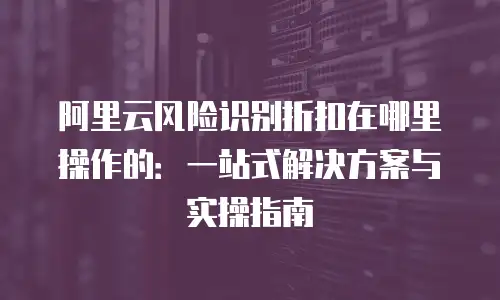 阿里云风险识别折扣在哪里操作的：一站式解决方案与实操指南