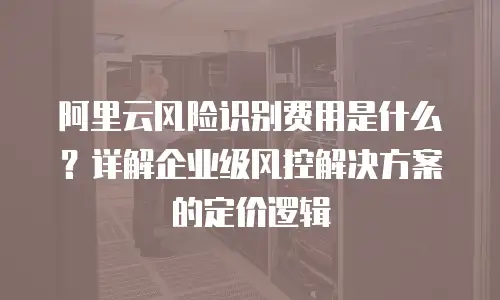 阿里云风险识别费用是什么？详解企业级风控解决方案的定价逻辑