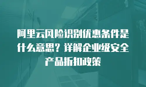 阿里云风险识别优惠条件是什么意思？详解企业级安全产品折扣政策