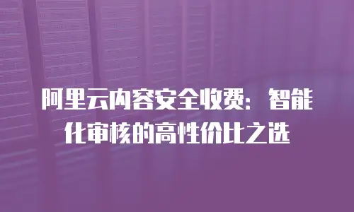 阿里云内容安全收费：智能化审核的高性价比之选