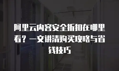 阿里云内容安全折扣在哪里看？一文讲清购买攻略与省钱技巧