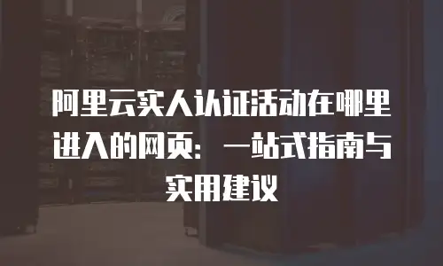 阿里云实人认证活动在哪里进入的网页：一站式指南与实用建议
