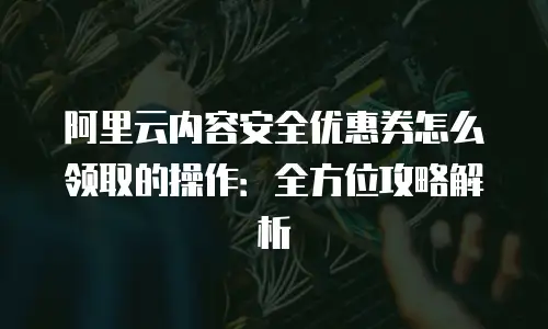 阿里云内容安全优惠券怎么领取的操作：全方位攻略解析