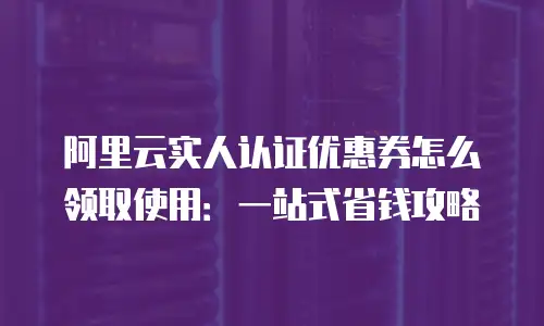 阿里云实人认证优惠券怎么领取使用：一站式省钱攻略