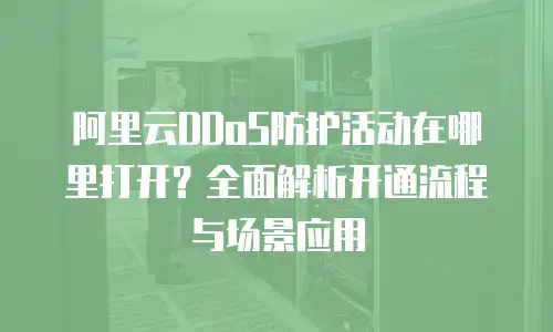阿里云DDoS防护活动在哪里打开？全面解析开通流程与场景应用