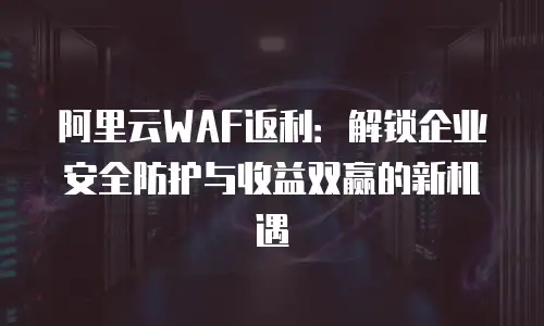 阿里云WAF返利：解锁企业安全防护与收益双赢的新机遇