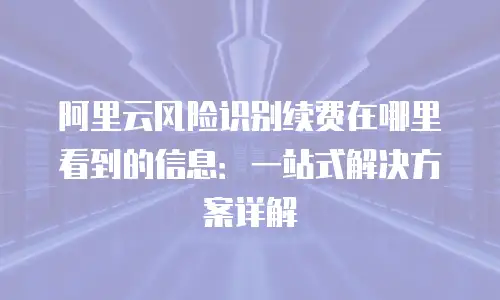 阿里云风险识别续费在哪里看到的信息：一站式解决方案详解