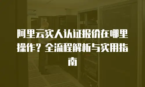 阿里云实人认证报价在哪里操作？全流程解析与实用指南