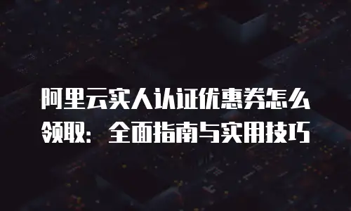 阿里云实人认证优惠券怎么领取：全面指南与实用技巧