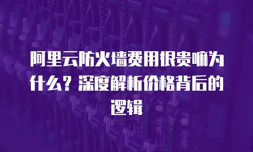 阿里云防火墙费用很贵嘛为什么？深度解析价格背后的逻辑