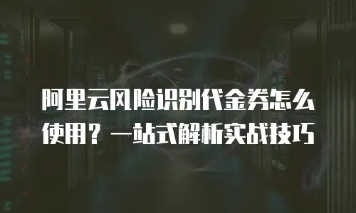 阿里云风险识别代金券怎么使用？一站式解析实战技巧