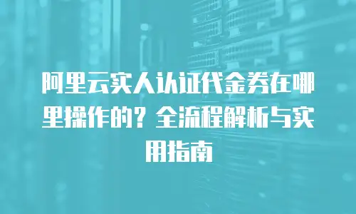 阿里云实人认证代金券在哪里操作的？全流程解析与实用指南