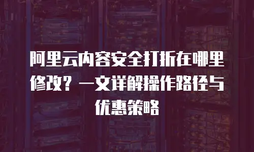 阿里云内容安全打折在哪里修改？一文详解操作路径与优惠策略