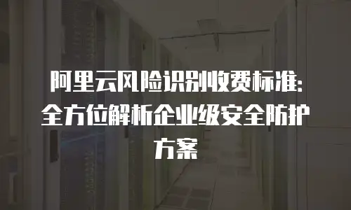 阿里云风险识别收费标准：全方位解析企业级安全防护方案
