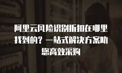 阿里云风险识别折扣在哪里找到的？一站式解决方案助您高效采购