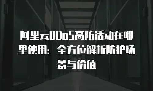 阿里云DDoS高防活动在哪里使用：全方位解析防护场景与价值