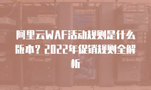 阿里云WAF活动规则是什么版本？2022年促销规则全解析