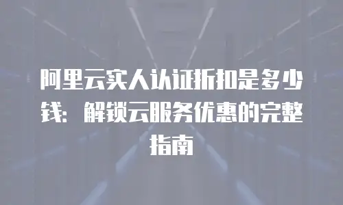 阿里云实人认证折扣是多少钱：解锁云服务优惠的完整指南
