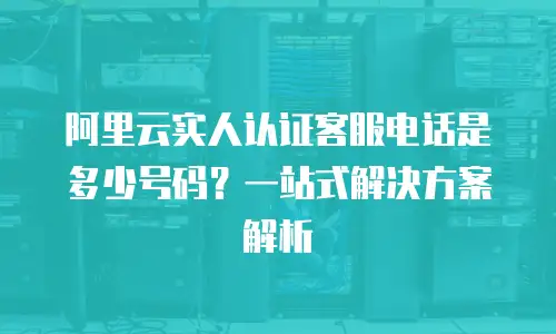 阿里云实人认证客服电话是多少号码？一站式解决方案解析