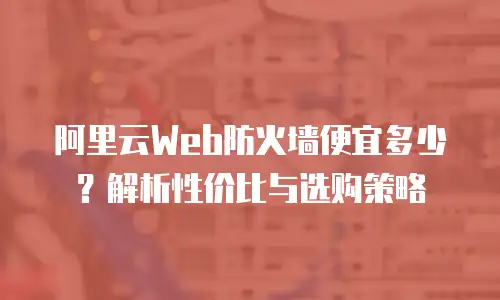 阿里云Web防火墙便宜多少？解析性价比与选购策略