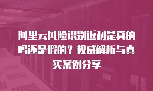 阿里云风险识别返利是真的吗还是假的？权威解析与真实案例分享