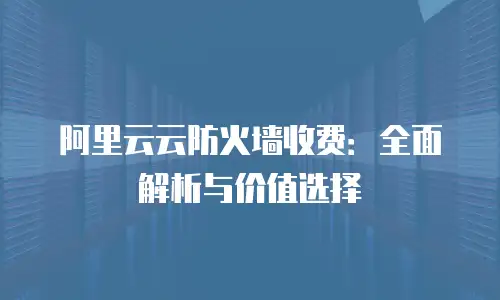 阿里云云防火墙收费：全面解析与价值选择