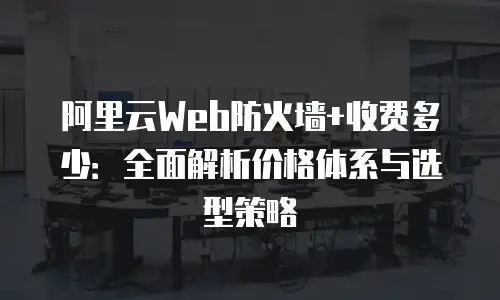 阿里云Web防火墙+收费多少：全面解析价格体系与选型策略