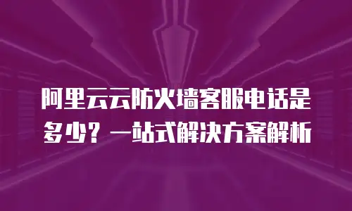 阿里云云防火墙客服电话是多少？一站式解决方案解析