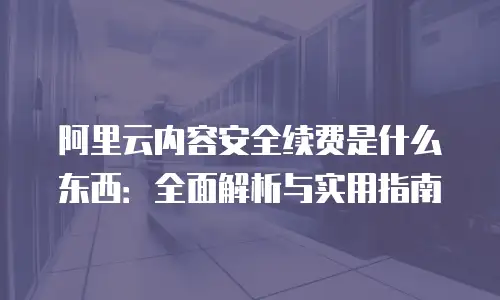 阿里云内容安全续费是什么东西：全面解析与实用指南