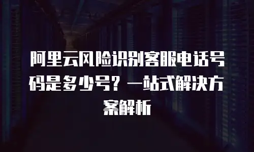 阿里云风险识别客服电话号码是多少号？一站式解决方案解析