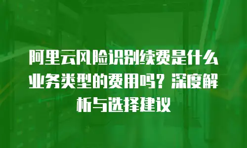 阿里云风险识别续费是什么业务类型的费用吗？深度解析与选择建议