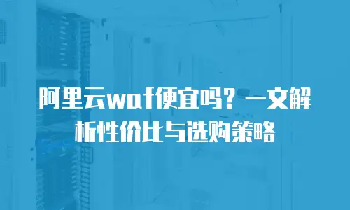阿里云waf便宜吗？一文解析性价比与选购策略