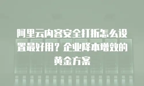 阿里云内容安全打折怎么设置最好用？企业降本增效的黄金方案