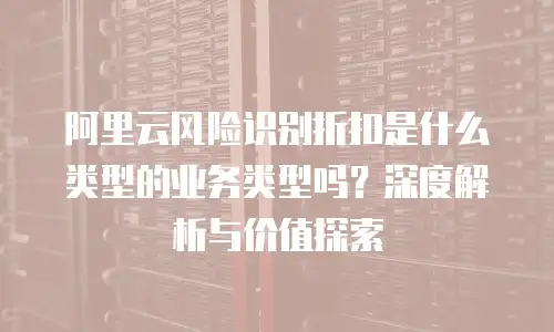 阿里云风险识别折扣是什么类型的业务类型吗？深度解析与价值探索