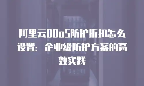 阿里云DDoS防护折扣怎么设置：企业级防护方案的高效实践