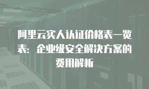 阿里云实人认证价格表一览表：企业级安全解决方案的费用解析