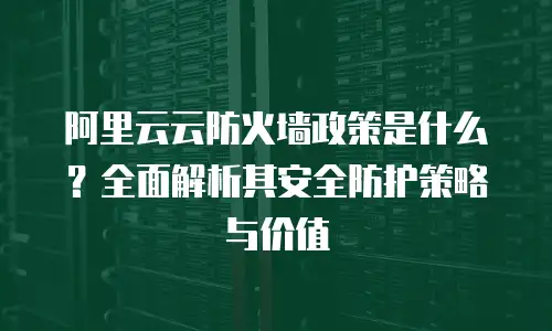 阿里云云防火墙政策是什么？全面解析其安全防护策略与价值